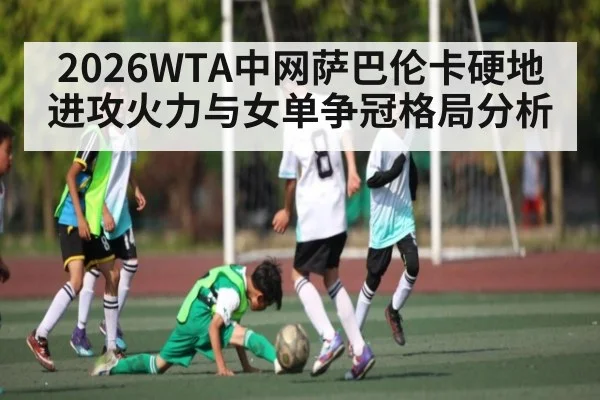 2026WTA中网萨巴伦卡硬地进攻火力与女单争冠格局分析